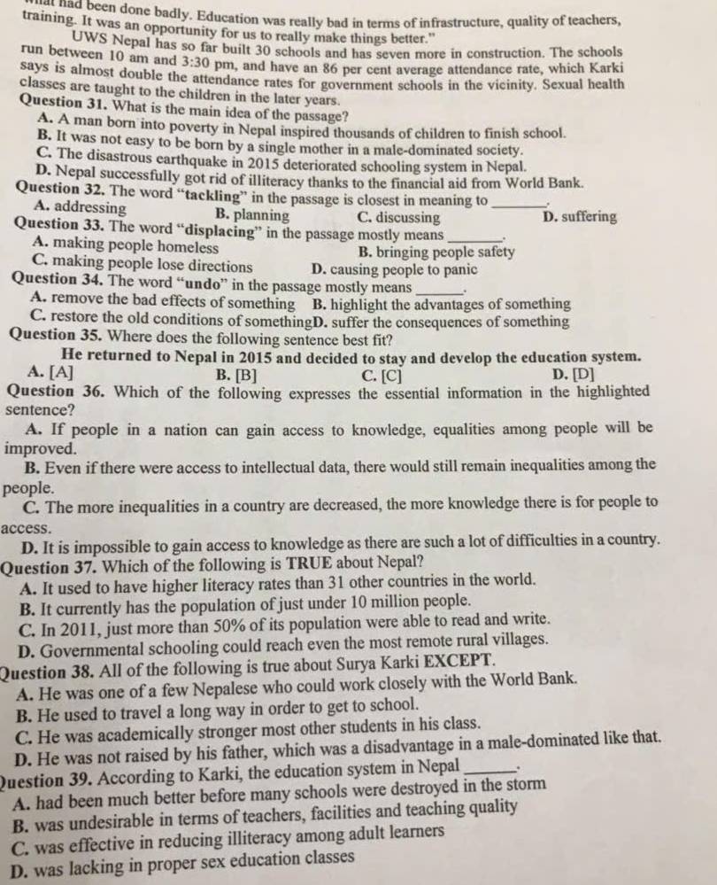 had been done badly. Education was really bad in terms of infrastructure, quality of teachers,
training. It was an opportunity for us to really make things better."
UWS Nepal has so far built 30 schools and has seven more in construction. The schools
run between 10 am and 3:30 pm, and have an 86 per cent average attendance rate, which Karki
says is almost double the attendance rates for government schools in the vicinity. Sexual health
classes are taught to the children in the later years.
Question 31. What is the main idea of the passage?
A. A man born into poverty in Nepal inspired thousands of children to finish school.
B. It was not easy to be born by a single mother in a male-dominated society.
C. The disastrous earthquake in 2015 deteriorated schooling system in Nepal.
D. Nepal successfully got rid of illiteracy thanks to the financial aid from World Bank.
Question 32. The word “tackling” in the passage is closest in meaning to_
A. addressing B. planning C. discussing D. suffering
Question 33. The word “displacing” in the passage mostly means _.
A. making people homeless B. bringing people safety
C. making people lose directions D. causing people to panic
Question 34. The word “undo” in the passage mostly means_ .
A. remove the bad effects of something B. highlight the advantages of something
C. restore the old conditions of somethingD. suffer the consequences of something
Question 35. Where does the following sentence best fit?
He returned to Nepal in 2015 and decided to stay and develop the education system.
A. [A] B. [B] C. [C] D. [D]
Question 36. Which of the following expresses the essential information in the highlighted
sentence?
A. If people in a nation can gain access to knowledge, equalities among people will be
improved.
B. Even if there were access to intellectual data, there would still remain inequalities among the
people.
C. The more inequalities in a country are decreased, the more knowledge there is for people to
access.
D. It is impossible to gain access to knowledge as there are such a lot of difficulties in a country.
Question 37. Which of the following is TRUE about Nepal?
A. It used to have higher literacy rates than 31 other countries in the world.
B. It currently has the population of just under 10 million people.
C. In 2011, just more than 50% of its population were able to read and write.
D. Governmental schooling could reach even the most remote rural villages.
Question 38. All of the following is true about Surya Karki EXCEPT.
A. He was one of a few Nepalese who could work closely with the World Bank.
B. He used to travel a long way in order to get to school.
C. He was academically stronger most other students in his class.
D. He was not raised by his father, which was a disadvantage in a male-dominated like that.
Question 39. According to Karki, the education system in Nepal _.
A. had been much better before many schools were destroyed in the storm
B. was undesirable in terms of teachers, facilities and teaching quality
C. was effective in reducing illiteracy among adult learners
D. was lacking in proper sex education classes