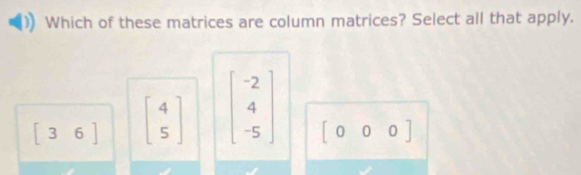 Which of these matrices are column matrices? Select all that apply.
[36] beginbmatrix 4 5endbmatrix beginbmatrix -2 4 -5endbmatrix
[000]