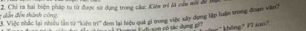 Chỉ ra hai biện pháp tu từ được sử dụng trong câu: Kiên trì là cầu nổi đề t
2 dẫn đến thành công. 
3. Việc nhắc lại nhiều lần từ “kiên trì” đem lại hiệu quả gì trong việc xây dựng lập luận trong đoạn văn? 
g ' không? Vì sao?. 
mas E-di-xon có tác dụng gì?