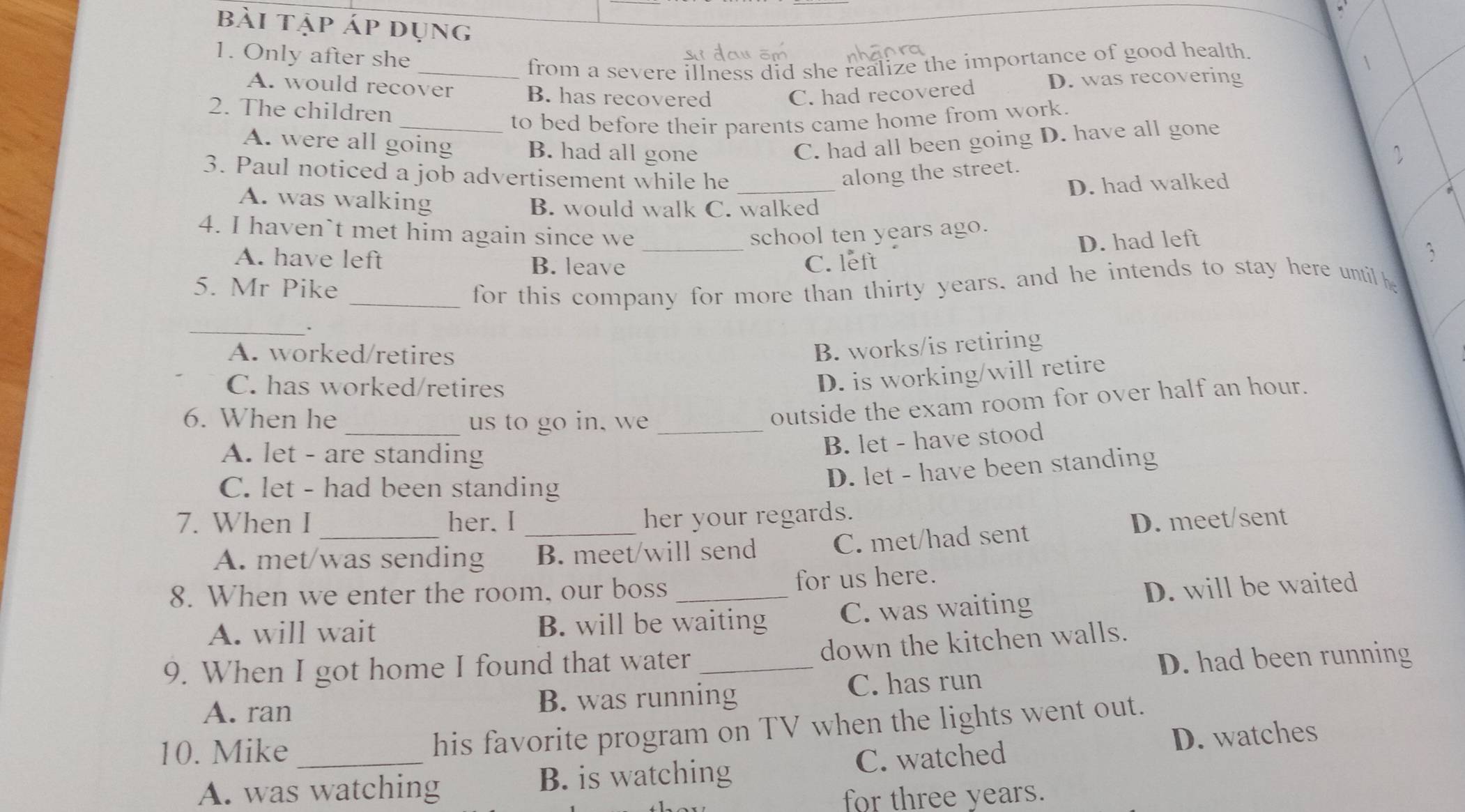 bài tập áp dụng
1. Only after she
_from a severe illness did she realize the importance of good health
1
A. would recover B. has recovered C. had recovered D. was recovering
2. The children
to bed before their parents came home from work.
A. were all going B. had all gone C. had all been going D. have all gone
3. Paul noticed a job advertisement while he _along the street.
、
A. was walking
B. would walk C. walked D. had walked
_
4. I haven`t met him again since we school ten years ago.
D. had left
A. have left B. leave C. left
5. Mr Pike _for this company for more than thirty years, and he intends to stay here until he
_.
A. worked/retires
B. works/is retiring
C. has worked/retires
D. is working/will retire
6. When he _us to go in, we_
outside the exam room for over half an hour.
A. let - are standing
B. let - have stood
C. let - had been standing
D. let - have been standing
her your regards.
7. When I _her. I _D. meet/sent
A. met/was sending B. meet/will send C. met/had sent
8. When we enter the room, our boss _for us here.
A. will wait B. will be waiting C. was waiting D. will be waited
down the kitchen walls.
9. When I got home I found that water_
D. had been running
A. ran B. was running C. has run
10. Mike_
his favorite program on TV when the lights went out.
A. was watching B. is watching C. watched D. watches
for three years.