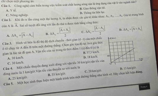 chi chọn một phương án.
Câu 1. Công nghệ cảm biển trong việc kiểm soát chất lượng nông săn là ứng dụng của vật lí vào ngãnh nào?
A. Y tế. B. Giao thông vận tải.
C. Nông nghiệp. D. Thông tin liên lạc.
Câu 2. Khi đo n lằn cùng một đại lượng A, ta nhận được các giá trị khác nhau: A_1,A_2,...,A_n Giá trị trung bình
của A là overline A Sai số tuyệt đổi ứng với lần đo thứ n được tính bằng công thức:
A. △ A_n=|overline A-A_n| B. △ A_n=frac |overline A+A_n|2 C. △ A_n=frac |overline A-A_n|2 D. △ A_n=|overline A+A_n|
Câu 3. Hình vẽ bên là đồ thị độ dịch chuyển - thời gian (d-t) của một chiếc 
ô tô chạy từ A đến B trên một đường thắng. Chọn góc tọa độ tại Avà gốc thời
gian là lúc xe đi qua A. Vận tốc của xe trong từ thời điểm 1 (s) đến 6 (s) là
A. 30 km/h. B. 37,5 km/h.
C. 30 km/h. D. 18 km/h. 
Câu 4. Một chiếc thuyển đang xuôi đòng với vận tốc 30 km/giờ,vận tốc của
dòng nước là 5 km/giờ.Vận tốc của thuyền so với nước là
A. 25 km/giờ. B. 35 km/giờ. C. 20 km/giờ. D. 15 km/giờ.
Câu 5. Một học sinh thực hiện một hành trình trên một đường thẳng như hình vẽ. Hãy chọn kết luận đúng.
Tranz 4