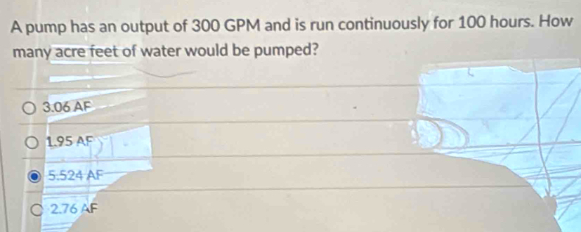 A pump has an output of 300 GPM and is run continuously for 100 hours. How
many acre feet of water would be pumped?
3.06 AF
1.95 AF
5.524 AF
○ 2.76 AF