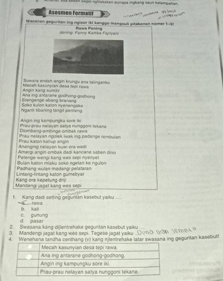 mahat kila kadan saget nglilakaken punapa ingkang saun kalampahan
Asesmen Formatif
Wacanen geguritan ing ngisor iki kanggo mangsuli pitakonan nomer 1-5!
Rawa Pening
dening: Fanny Kartika Fajnyani
Suwara endah angin krungu ana talinganku
Mecah kasunyian desa tepi rawa
Angin kang sumilir
Ana ing antarane godhong-godhong
Srengenge abang branang
Soko kulon katon nyenengake
Nganti tibaning langit penteng
Angin ing kampungku sore iki
Prau-prau nelayan satya nunggoni tekane
Diombang-ambinge ombak rawa
Prau nelayan ngolek iwak ing padange rembulan
Prau katon katiup angin
Ananging nelayan kuwi ora wedi
Amergi angin ombak dadi kancane saben dino
Petenge wengi kang wes sepi nyenyet
Bulan katon miaku soko ngetan ke ngulon
Padhang wulan madangi pelataran
Lintang-lintang katon gumebyar
Kang ora kepetung driji
Mandengi jagat kang wes sepi
1. Kang dadi setting geguritan kasebut yaiku ....
— rawa
b kali
c. gunung
d. pasar
2. Swasana kang dijlentrehake geguritan kasebut yaiku
3. Mandengi jagat kang wes sepi. Tegese jagat yaiku
4. Wenehana tandha centhang (v) kang njlentrehake latar swasana ing geguritan kasebut!