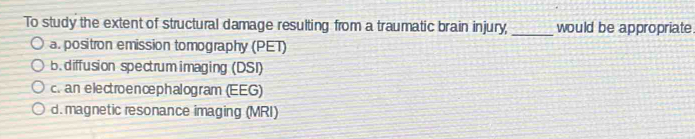 To study the extent of structural damage resulting from a traumatic brain injury, _would be appropriate
a. positron emission tomography (PET)
b. diffusion spectrum imaging (DSI)
c. an electroencephalogram (EEG)
d. magnetic resonance imaging (MRI)