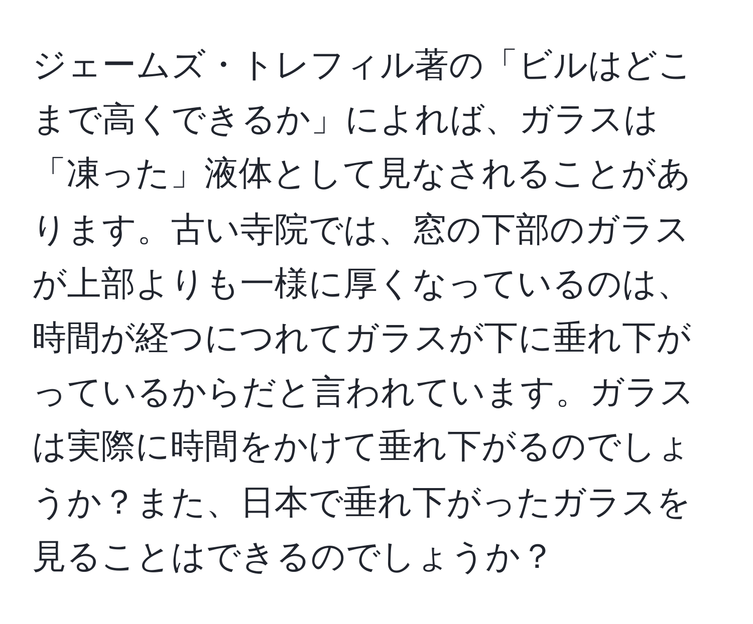 ジェームズ・トレフィル著の「ビルはどこまで高くできるか」によれば、ガラスは「凍った」液体として見なされることがあります。古い寺院では、窓の下部のガラスが上部よりも一様に厚くなっているのは、時間が経つにつれてガラスが下に垂れ下がっているからだと言われています。ガラスは実際に時間をかけて垂れ下がるのでしょうか？また、日本で垂れ下がったガラスを見ることはできるのでしょうか？