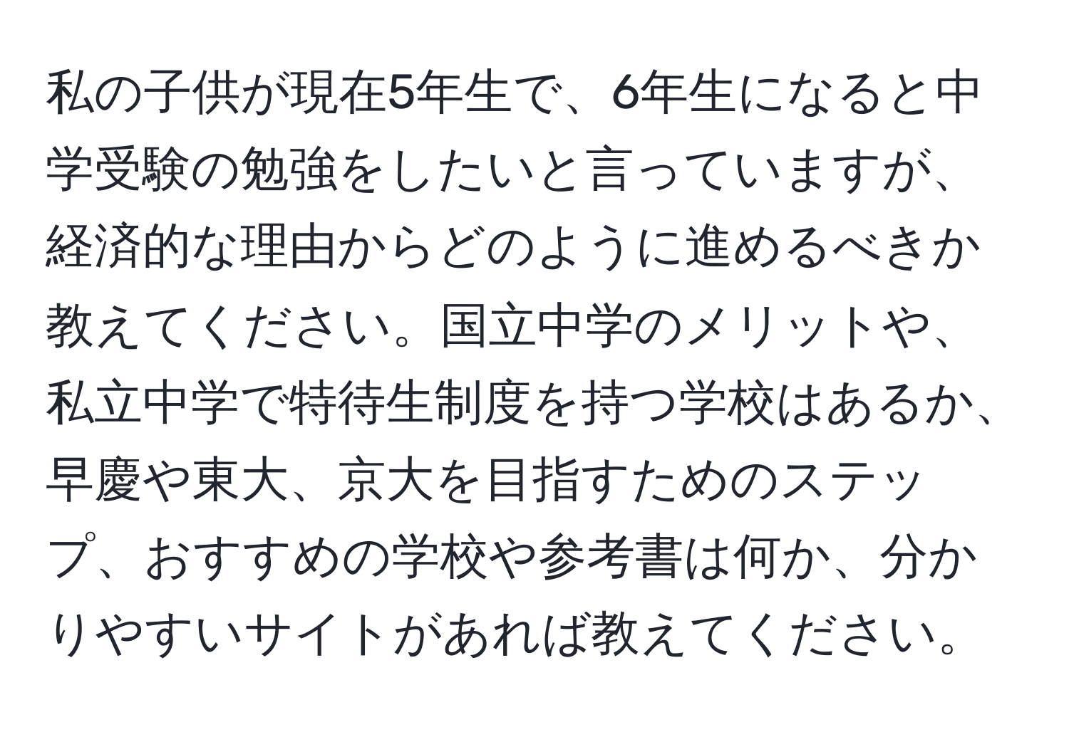 私の子供が現在5年生で、6年生になると中学受験の勉強をしたいと言っていますが、経済的な理由からどのように進めるべきか教えてください。国立中学のメリットや、私立中学で特待生制度を持つ学校はあるか、早慶や東大、京大を目指すためのステップ、おすすめの学校や参考書は何か、分かりやすいサイトがあれば教えてください。