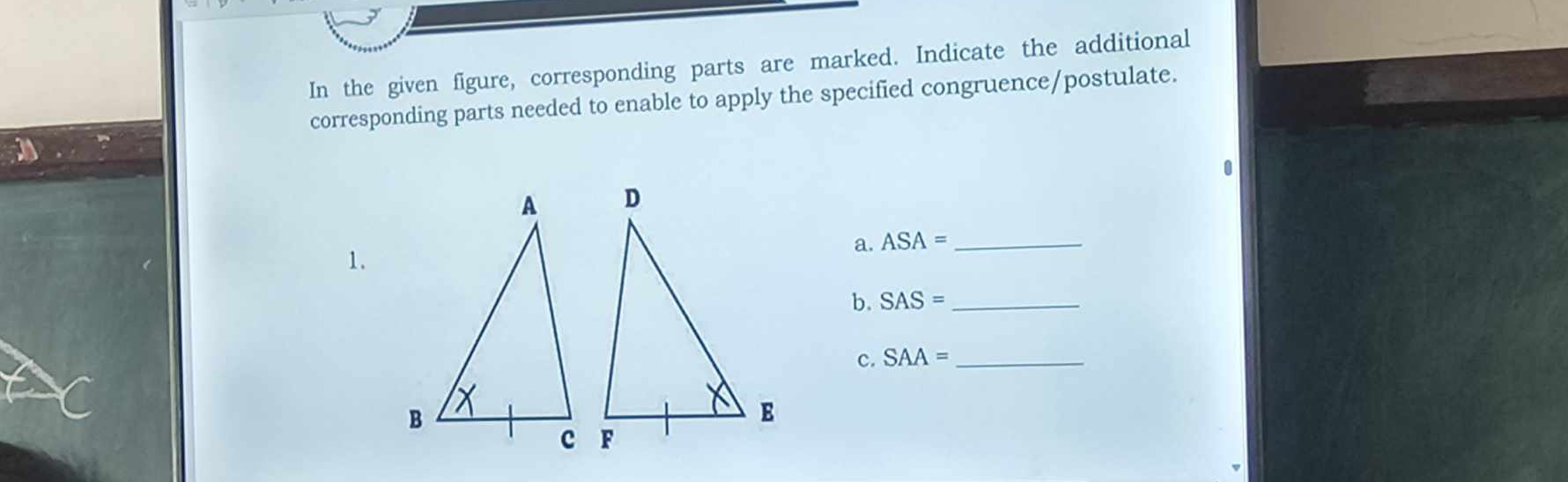 In the given figure, corresponding parts are marked. Indicate the additional 
corresponding parts needed to enable to apply the specified congruence/postulate. 
a. ASA= _ 
1. 
b. SAS= _ 
c. SAA= _