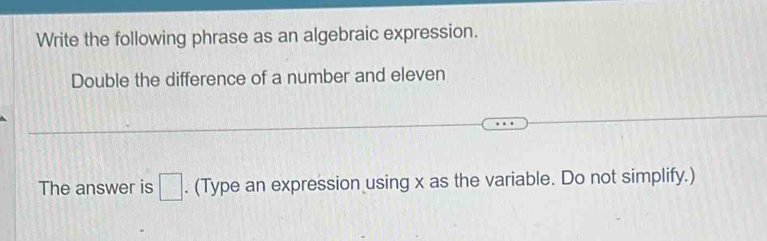 Write the following phrase as an algebraic expression. 
Double the difference of a number and eleven 
The answer is □. (Type an expression using x as the variable. Do not simplify.)