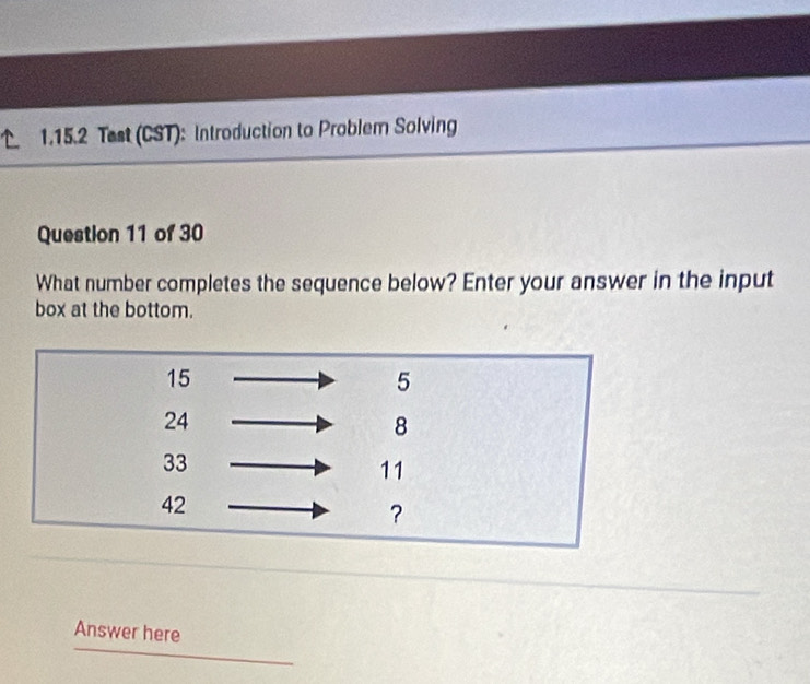 Test (CST): Introduction to Problem Solving 
Question 11 of 30 
What number completes the sequence below? Enter your answer in the input 
box at the bottom. 
Answer here