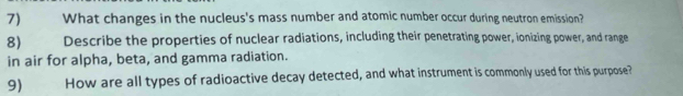 7)£ What changes in the nucleus's mass number and atomic number occur during neutron emission? 
8) 1 Describe the properties of nuclear radiations, including their penetrating power, ionizing power, and range 
in air for alpha, beta, and gamma radiation. 
9) How are all types of radioactive decay detected, and what instrument is commonly used for this purpose?