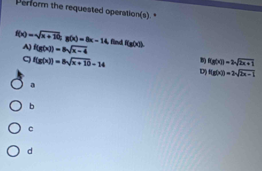 Perform the requested operation(s). *
f(x)=sqrt(x+10); g(x)=8x-14 find f(g(x)).
A) f(g(x))=8sqrt(x-4)
f(g(x))=8sqrt(x+10)-14
B) f(g(x))=2sqrt(2x+1)
D) f(g(x))=2sqrt(2x-1)
a
b
C
d