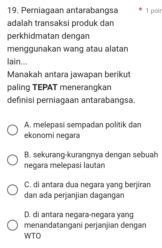 Perniagaan antarabangsa * 1 poin
adalah transaksi produk dan
perkhidmatan dengan
menggunakan wang atau alatan
lain...
Manakah antara jawapan berikut
paling TEPAT menerangkan
definisi perniagaan antarabangsa.
A. melepasi sempadan politik dan
ekonomi negara
B. sekurang-kurangnya dengan sebuah
negara melepasi lautan
C. di antara dua negara yang berjiran
dan ada perjanjian dagangan
D. di antara negara-negara yang
menandatangani perjanjian dengan
WTO