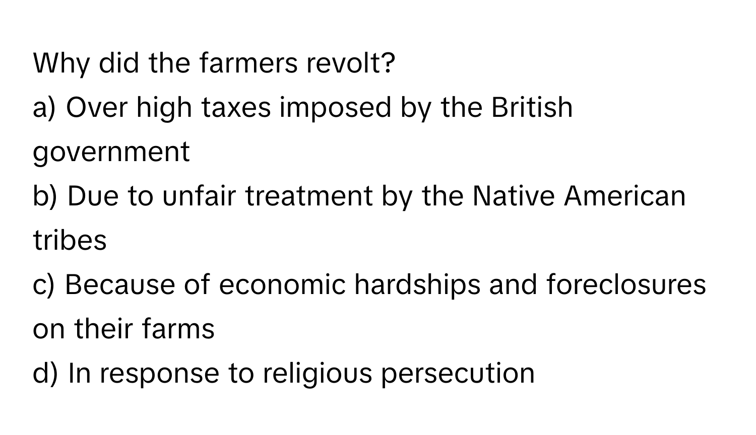 Why did the farmers revolt?

a) Over high taxes imposed by the British government
b) Due to unfair treatment by the Native American tribes
c) Because of economic hardships and foreclosures on their farms
d) In response to religious persecution