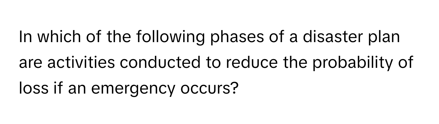 In which of the following phases of a disaster plan are activities conducted to reduce the probability of loss if an emergency occurs?