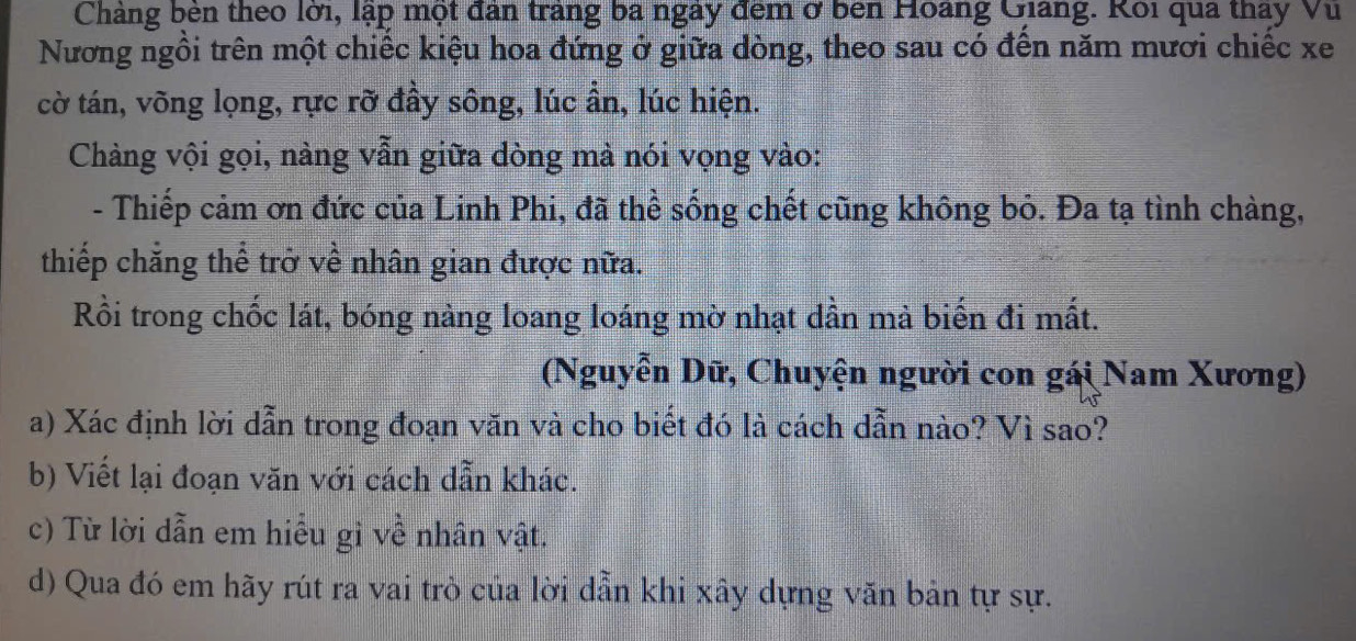 Chàng bên theo lời, lập một đân trang ba ngày đem ở bên Hoàng Giảng. Rôi qua thay Vu 
Nương ngồi trên một chiếc kiệu hoa đứng ở giữa dòng, theo sau có đến năm mươi chiếc xe 
cờ tán, võng lọng, rực rỡ đầy sông, lúc ần, lúc hiện. 
Chàng vội gọi, nàng vẫn giữa dòng mả nói vọng vào: 
- Thiếp cảm ơn đức của Linh Phi, đã thể sống chết cũng không bỏ. Đa tạ tình chàng, 
thiếp chẳng thể trở về nhân gian được nữa. 
Rồi trong chốc lát, bóng nàng loang loáng mờ nhạt dần mà biến đi mất. 
(Nguyễn Dữ, Chuyện người con gái Nam Xương) 
a) Xác định lời dẫn trong đoạn văn và cho biết đó là cách dẫn nào? Vì sao? 
b) Viết lại đoạn văn với cách dẫn khác. 
c) Từ lời dẫn em hiểu gi về nhân vật. 
d) Qua đó em hãy rút ra vai trò của lời dẫn khi xây dựng văn bản tự sự.