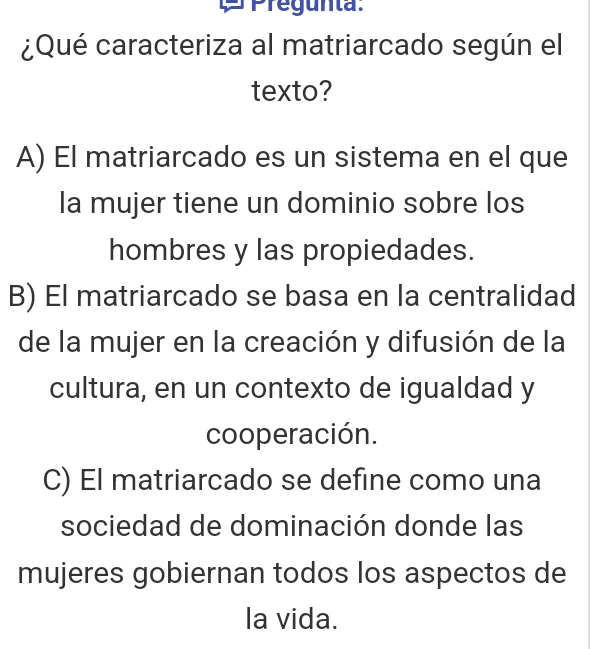 Pregunta:
¿Qué caracteriza al matriarcado según el
texto?
A) El matriarcado es un sistema en el que
la mujer tiene un dominio sobre los
hombres y las propiedades.
B) El matriarcado se basa en la centralidad
de la mujer en la creación y difusión de la
cultura, en un contexto de igualdad y
cooperación.
C) El matriarcado se define como una
sociedad de dominación donde las
mujeres gobiernan todos los aspectos de
la vida.