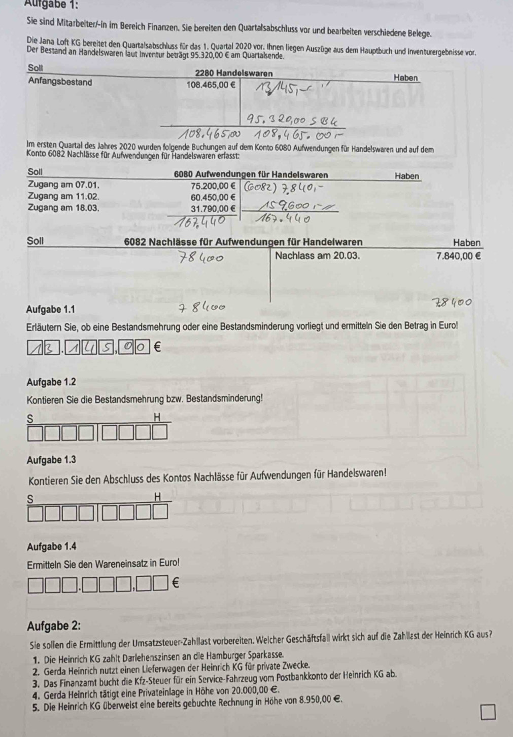 Aufgabe 1:
Sie sind Mitarbeiter/-in im Bereich Finanzen. Sie bereiten den Quartalsabschluss vor und bearbeiten verschiedene Belege.
Die Jana Loft KG bereitet den Quartalsabschluss für das 1. Quartal 2020 vor. Ihnen liegen Auszüge aus dem Hauptbuch und Inventurergebnisse vor.
Der Bestand an Handelswaren laut Inventur beträgt 95.320,00 € am Quartalsende.
Soll 2280 Handelswaren Haben
Anfangsbestand 108.465,00 €
Im ersten Quartal des Jahres 2020 wurden folgende Buchungen auf dem Konto 6080 Aufwendungen für Handelswaren und auf dem
Konto 6082 Nachlässe für Aufwendungen für Handelswaren erfasst:
Soll  6080 Aufwendungen für Handelswaren Haben
Zugang am 07.01. 75.200,00 €
Zugang am 11.02. 60.450,00 €
Zugang am 18.03. 31.790,00 €
Soll  6082 Nachlässe für Aufwendungen für Handelwaren Haben
Nachlass am 20.03. 7.840,00€
Aufgabe 1.1
Erläutern Sie, ob eine Bestandsmehrung oder eine Bestandsminderung vorliegt und ermitteln Sie den Betrag in Euro!
B  1 4 s 0 €
Aufgabe 1.2
Kontieren Sie die Bestandsmehrung bzw. Bestandsminderung!
Aufgabe 1.3
Kontieren Sie den Abschluss des Kontos Nachlässe für Aufwendungen für Handelswaren!
Aufgabe 1.4
Ermitteln Sie den Wareneinsatz in Euro!
€
Aufgabe 2:
Sie sollen die Ermittlung der Umsatzsteuer-Zahllast vorbereiten. Welcher Geschäftsfall wirkt sich auf die Zahllast der Heinrich KG aus?
1. Die Heinrich KG zahlt Darlehenszinsen an die Hamburger Sparkasse.
2. Gerda Heinrich nutzt einen Lieferwagen der Heinrich KG für private Zwecke.
3. Das Finanzamt bucht die Kfz-Steuer für ein Service-Fahrzeug vom Postbankkonto der Heinrich KG ab.
4. Gerda Heinrich tätigt eine Privateinlage in Höhe von 20.000,00 €.
5. Die Heinrich KG überweist eine bereits gebuchte Rechnung in Höhe von 8.950,00 €.