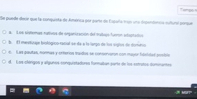 Tiemps 
Se puede decir que la conquista de América por parte de España trajo una dependencia cultural porque
a. Los sisteras nativos de organización del trabajo fueron adaptados
b. El mestuzaje biológico racial se da a lo largo de los siglos de dominio
c. Las pautas, normas y criterios traidos se conservaron con mayor fidelidad posible
d. Los cilérigos y algunos conquistadores formaban parte de los estrutos dominantes
MST