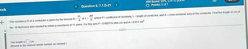 HW Score: 20%, 2 of 10 points 
ork Question 6, 7.1.D-21 > Points: 0 of 1 
< 
The resistance  R of a conductor is given by the formula R= PL/A  L= AR/P  where P= coefficient of resistivity, L = length of conductor, and A=cro ss-sectional area of the conductor. Find the length in cm of 
No. 16 Nichrome wire needed to obtain a resistance of 11 ohms. For this wire P=000011 5 ohm-cm and A=0 017 cm^2. 
The length is □ cm
(Round to the nearest whole number as needed )