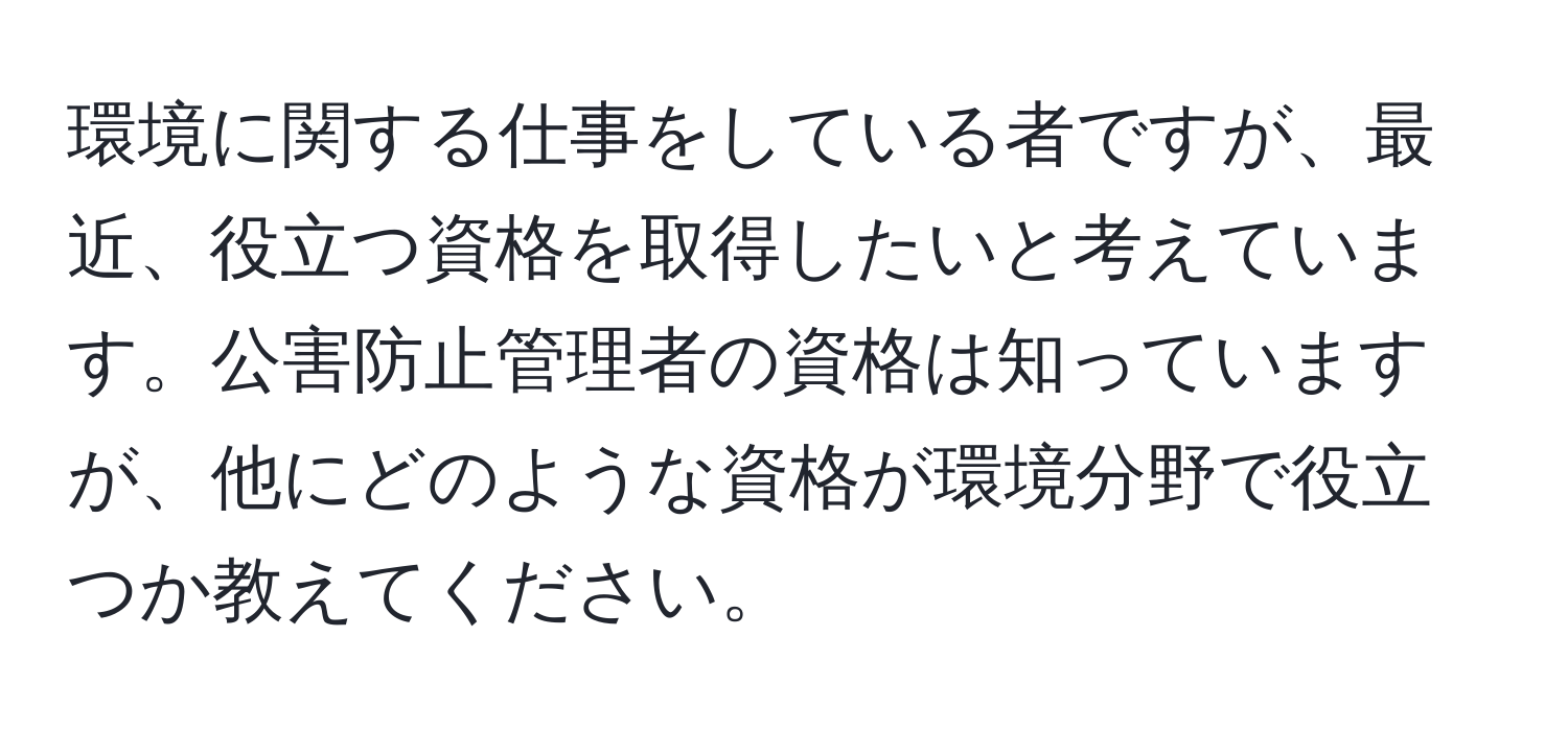 環境に関する仕事をしている者ですが、最近、役立つ資格を取得したいと考えています。公害防止管理者の資格は知っていますが、他にどのような資格が環境分野で役立つか教えてください。