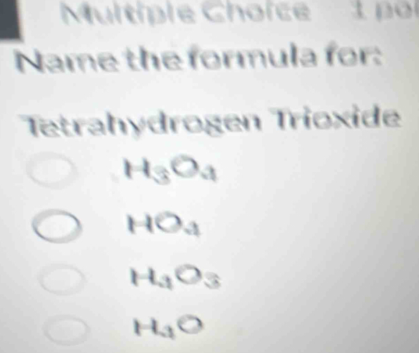 Multiple Choïce 1 por
Name the formula for:
Tetrahydrogen Trioxide
H_3O_4
HO_4
H_3O_3
H_3O