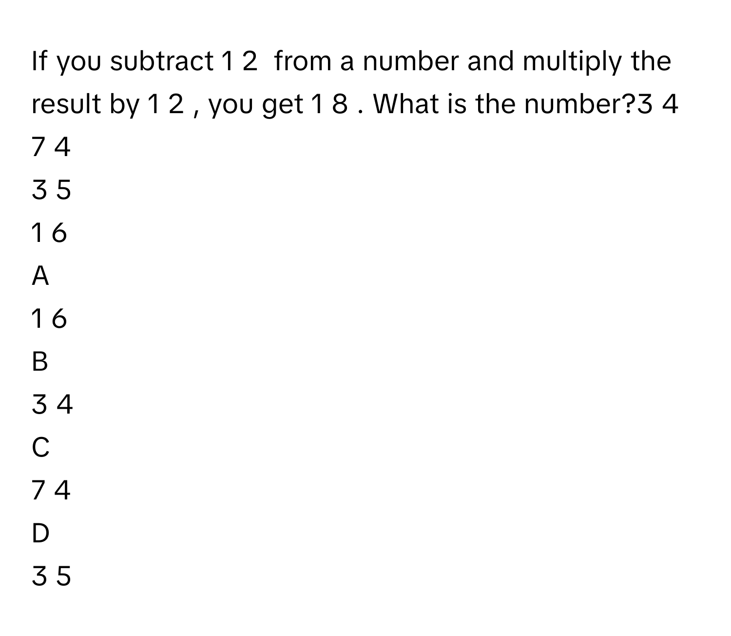 If you subtract 1   2             from a number and multiply the result by 1   2            , you get 1   8            . What is the number?3   4            
7   4            
3   5            
1   6            

A  
1   6             


B  
3   4             


C  
7   4             


D  
3   5