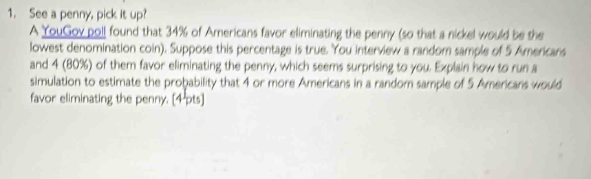 See a penny, pick it up? 
A YouGov poll found that 34% of Americans favor eliminating the penny (so that a nickel would be the 
lowest denomination coin). Suppose this percentage is true. You interview a random sample of 5 Americans 
and 4 (80%) of them favor eliminating the penny, which seems surprising to you. Explain how to run a 
simulation to estimate the probability that 4 or more Americans in a random sample of 5 Americans would 
favor eliminating the penny. [4 pts]