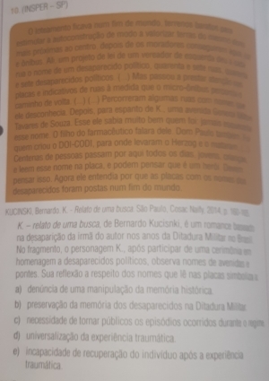 10 (INSPER - SP)
O loleamento ficava num fim de mondo: terrenos tantos pm
estimular a astoconstração de modo a valorizar ferras do masto iv
mais primxêmas ao centro, depois de os moradores comagan loa o
e ônibus. Ali um projeto de lei de um versador de essperda des a so
ma o nome de um deseparecido político, quarenta e sesé nas, quasu
e sete desaparecidos políticos (  ) Mas passou a prestar e
caminho de volta. ( .. ) ( . placas e indicativos de ruas à medida que o micro-ônibas ps
) Percorreram algumas ruas com nome =
ele desconhecía. Depoís, para espanto de K., uma avenida Gene 
Tavares de Souza. Esse ele sabía muito bem quem for jamás e
esse nome. O filho do farmacêutico falara dele. Dom Pauls te 
quem criou o DOI-CODI, para onde levaram o Herzog e s mat 
Centenas de pessoas passam por aqui todos os días, jovens, cae
e leem esse nome na placa, e podem pensar que é um heris. Be_
pensar isso. Agora ele entendia por que as placas com os nome on
desaparecidos foram postas num fir do mundo.
KUCINSKI, Bernardo. K. - Relato de uma busca. São Paulo, Cosac Naily, 2014, p. 186-m
K. - relato de uma busca, de Bernardo Kucisnki, é um romance beno
na desaparição da irmã do autor nos anos da Ditadura Militar ne Brast
No fragmento, o personagem K., após participar de uma cerimôna em
homenagem a desaparecidos políticos, observa nomes de avenida e
pontes. Sua reflexão a respeito dos nomes que lê nas placas simbela s
a)  denúncia de uma manipulação da memória histórica.
b) preservação da memória dos desaparecidos na Ditadura Milita
c)  necessidade de tornar públicos os episódios ocorridos durante e regime
d)  universalização da experiência traumática.
e)  incapacidade de recuperação do indivíduo após a experiência
traumática