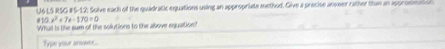 U6 LS RSO #6-12: Solve each of the quadratic equations using an appropriate method. Give a precise answer rither than an approsimation
810.x^2+7x-170=0
What is the sum of the solutions to the above equation? 
Type your sroe...
