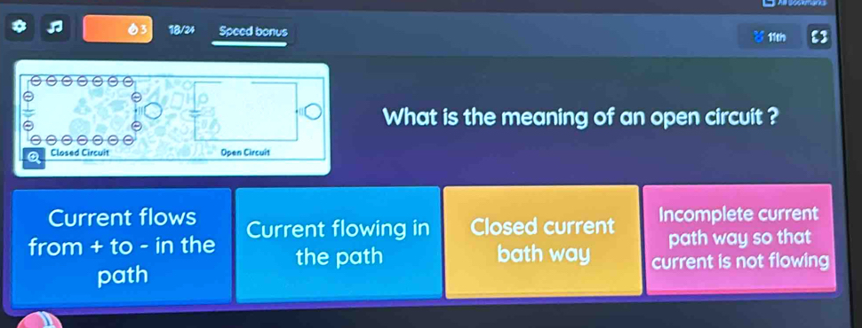 18/24 Speed bonus
11tn
What is the meaning of an open circuit ?
e
Q Closed Circuit Open Circuit
Current flows
from + to - in the Current flowing in Closed current Incomplete current
path way so that
the path bath way current is not flowing
path