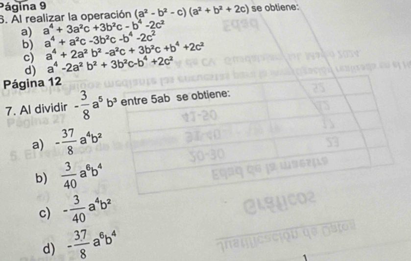 Página 9
6. Al realizar la operación (a^2-b^2-c)(a^2+b^2+2c) se obtiene:
a) a^4+3a^2c+3b^2c-b^4-2c^2
b) a^4+a^2c-3b^2c-b^4-2c^2 a^4+2a^2b^2-a^2c+3b^2c+b^4+2c^2
c) a^4-2a^2b^2+3b^2c-b^4+2c^2
d)
Página 12
7. Al dividir - 3/8 a^5b^3
a) - 37/8 a^4b^2
b)  3/40 a^6b^4
c) - 3/40 a^4b^2
d) - (3.7)/8 a^6b^4