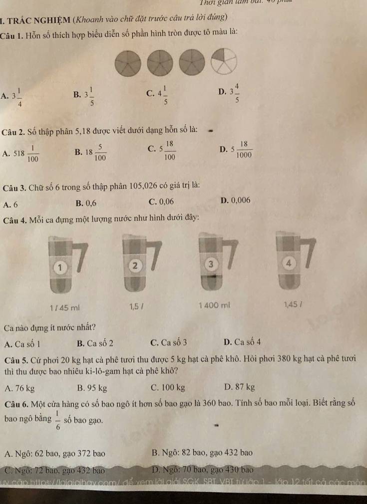 Thơi gián tàm bài: 40
I. TRÁC NGHIỆM (Khoanh vào chữ đặt trước cầu trả lời đúng)
Câu 1. Hỗn số thích hợp biểu diễn số phần hình tròn được tô màu là:
A. 3 1/4  B. 3 1/5  C. 4 1/5  D. 3 4/5 
Câu 2. Số thập phân 5,18 được viết dưới dạng hỗn số là:
A. 518 1/100  B. 18 5/100  C. 5 18/100  D. 5 18/1000 
Câu 3. Chữ số 6 trong số thập phân 105,026 có giá trị là:
A. 6 B. 0,6 C. 0,06 D. 0,006
Câu 4. Mỗi ca đựng một lượng nước như hình dưới đây:
1
2
3
④
1 /45 ml 1,5 / 1 400 ml 1,45 /
Ca nào dựng ít nước nhất?
A. Ca số 1 B. Ca số 2 C. Ca số 3 D. Ca số 4
Câu 5. Cứ phơi 20 kg hạt cà phê tươi thu được 5 kg hạt cà phê khô. Hỏi phơi 380 kg hạt cà phê tươi
thì thu được bao nhiêu ki-lô-gam hạt cà phê khô?
A. 76 kg B. 95 kg C. 100 kg D. 87 kg
Câu 6. Một cửa hàng có số bao ngô ít hơn số bao gạo là 360 bao. Tính số bao mỗi loại. Biết rằng số
bao ngô bằng  1/6  số bao gạo.
A. Ngô: 62 bao, gạo 372 bao B. Ngô: 82 bao, gạo 432 bao
C. Ngô: 72 bao, gạo 432 bao D. Ngô: 70 bao, gạo 430 bao
Ty cảp hitps://loig:g hav.com/ để xem lài giải SGK SBT VBL từ lớp 1 - lớp 12 tối cả các màn