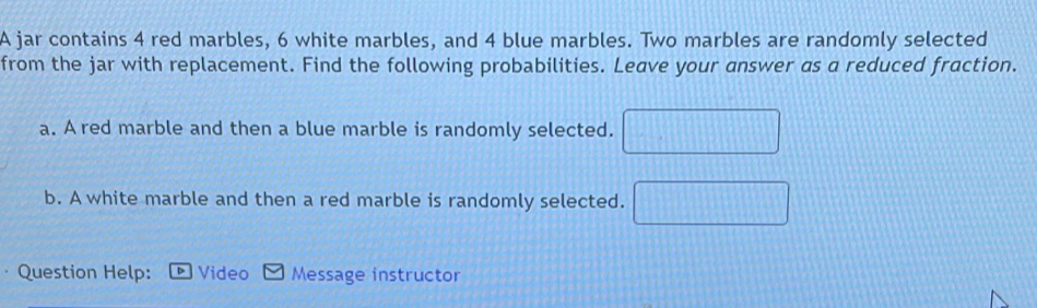 A jar contains 4 red marbles, 6 white marbles, and 4 blue marbles. Two marbles are randomly selected 
from the jar with replacement. Find the following probabilities. Leave your answer as a reduced fraction. 
a. A red marble and then a blue marble is randomly selected. □ 
b. A white marble and then a red marble is randomly selected. □ 
Question Help: D Video Message instructor