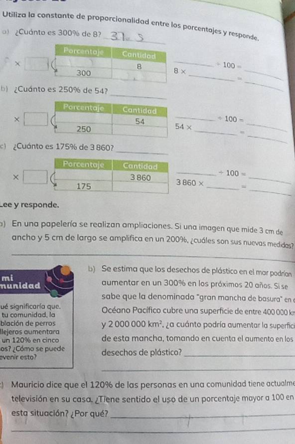 Utiliza la constante de proporcionalidad entre los porcentajes y responde 
¿Cuánto es 300% de 8
X 
_ 
_
8* / 100= _ 
_ 
¿Cuánto es 250% de 54? 
_ 
_ 
_ / 100=
54*
_ 
= 
_ 
c ¿Cuánto es 175% de 3 860? 
Porcentaje Cantidad 
_ / 100=
X 3 860 3860* _=_
175
_ 
Lee y responde. 
) En una papelería se realizan ampliaciones. Si una imagen que mide 3 cm de 
ancho y 5 cm de largo se amplifica en un 200%, ¿cuáles son sus nuevas medidas? 
_ 
b) Se estima que los desechos de plástico en el mar podrían 
mi 
nunidad 
aumentar en un 300% en los próximos 20 años. Si se 
sabe que la denominada "gran mancha de basura en 
ué significaría que. 
tu comunidad, la Océano Pacífico cubre una superficie de entre 400 000 km
blación de perros y 2000000km^2 , ¿a cuánto podría aumentar la superfici 
llejeros aumentara 
un 120% en cinco de esta mancha, tomando en cuenta el aumento en los 
os? ¿Cómo se puede 
evenir esto? desechos de plástico?_ 
_ 
) Mauricio dice que el 120% de las personas en una comunidad tiene actualme 
televisión en su casa, ¿Tiene sentido el uso de un porcentaje mayor a 100 en 
esta situación? ¿Por qué?_ 
_