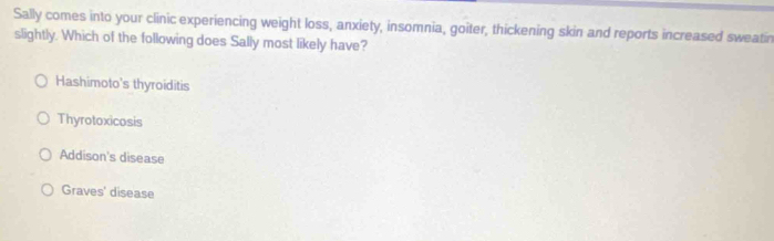 Sally comes into your clinic experiencing weight loss, anxiety, insomnia, goiter, thickening skin and reports increased sweatin
slightly. Which of the following does Sally most likely have?
Hashimoto's thyroiditis
Thyrotoxicosis
Addison's disease
Graves' disease