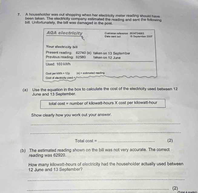 A householder was out shopping when her electricity meter reading should have 
been taken. The electricity company estimated the reading and sent the following 
bill. Unfortunately, the bill was damaged in the post. 
Customer reference: 2634724983 
AQA electricity Date sent out: 18 September 2007 
Your electricity bill 
Present reading: 62740 (e) taken on 13 September 
Previous reading: 62580 taken on 12 June 
Used: 160 kWh
Cost per kWh=12p (e) = estimated reading 
Cost of electricity used = 
(a) Use the equation in the box to calculate the cost of the electricity used between 12
June and 13 September. 
total cost = number of kilowatt-hours X cost per kilowatt-hour
Show clearly how you work out your answer. 
_ 
_ 
Total cost =_ (2) 
(b) The estimated reading shown on the bill was not very accurate. The correct 
reading was 62920. 
How many kilowatt-hours of electricity had the householder actually used between 
12 June and 13 September? 
_ 
_(2) 
Total 4 marks )