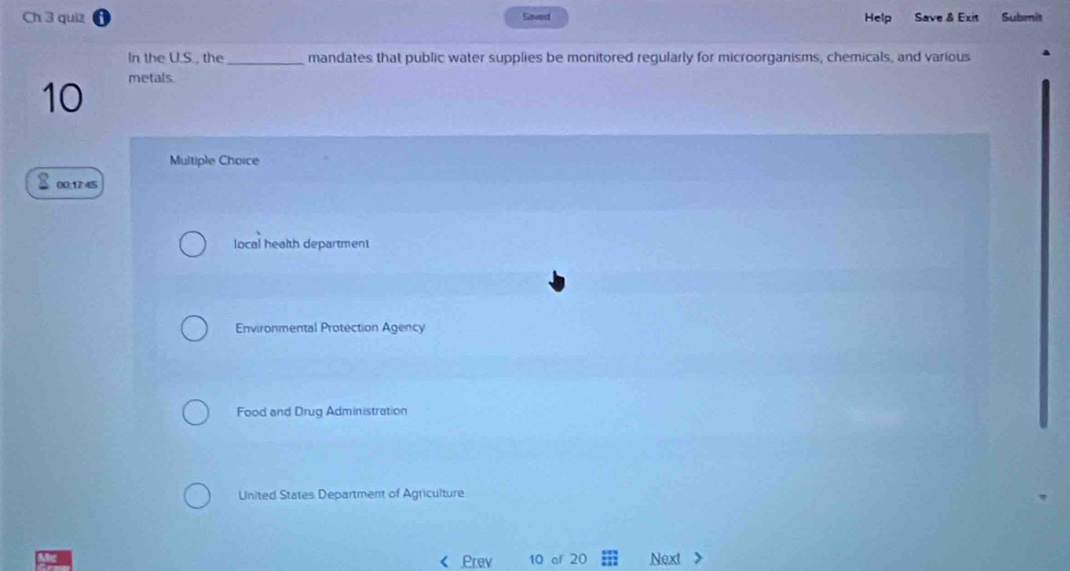 Ch 3 quiz Saved Help Save & Exit Submis
In the U.S., the _mandates that public water supplies be monitored regularly for microorganisms, chemicals, and various
10
metals
Multiple Choice
00;1745
local health department
Environmental Protection Agency
Food and Drug Administration
United States Department of Agriculture
Prev 10 of 20 Next