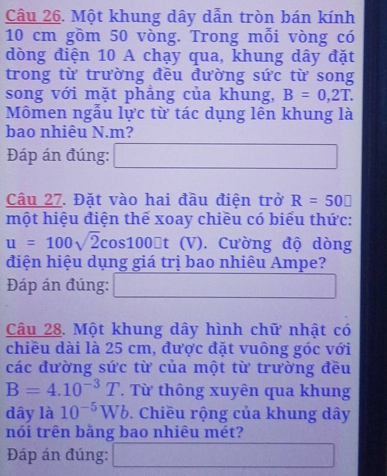 Một khung dây dẫn tròn bán kính
10 cm gồm 50 vòng. Trong mỗi vòng có 
dòng điện 10 A chạy qua, khung dây đặt 
trong từ trường đều đường sức từ song 
song với mặt phẳng của khung, B=0,2T. 
Mômen ngẫu lực từ tác dụng lên khung là 
bao nhiêu N. m? 
Đáp án đúng: 
Câu 27. Đặt vào hai đầu điện trở R=50□
một hiệu điện thế xoay chiều có biểu thức:
u=100sqrt(2)cos 100□ t (V) Cường độ dòng 
điện hiệu dụng giá trị bao nhiêu Ampe? 
Đáp án đúng: _  
Câu 28. Một khung dây hình chữ nhật có 
chiều dài là 25 cm, được đặt vuông góc với 
các đường sức từ của một từ trường đều
B=4.10^(-3)T. Từ thông xuyên qua khung 
dây là 10^(-5)Wb. Chiều rộng của khung dây 
nói trên bằng bao nhiêu mét? 
Đáp án đúng:
s_1^((circ) frac frac 1)2 sqrt(□ )