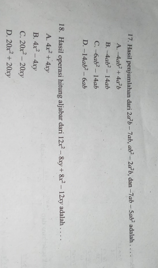 Hasil penjumlahan dari 2a^2b-7ab, ab^2-2a^2b , dan -7ab-5ab^2 adalah . . . .
A. -4ab^2+4a^2b
B. -4ab^2-14ab
C. -6ab^2-14ab
D. -14ab^2-6ab
18. Hasil operasi hitung aljabar dari 12x^2-8xy+8x^2-12xy adalah . . . .
A. 4x^2+4xy
B. 4x^2-4xy
C. 20x^2-20xy
D. 20x^2+20xy