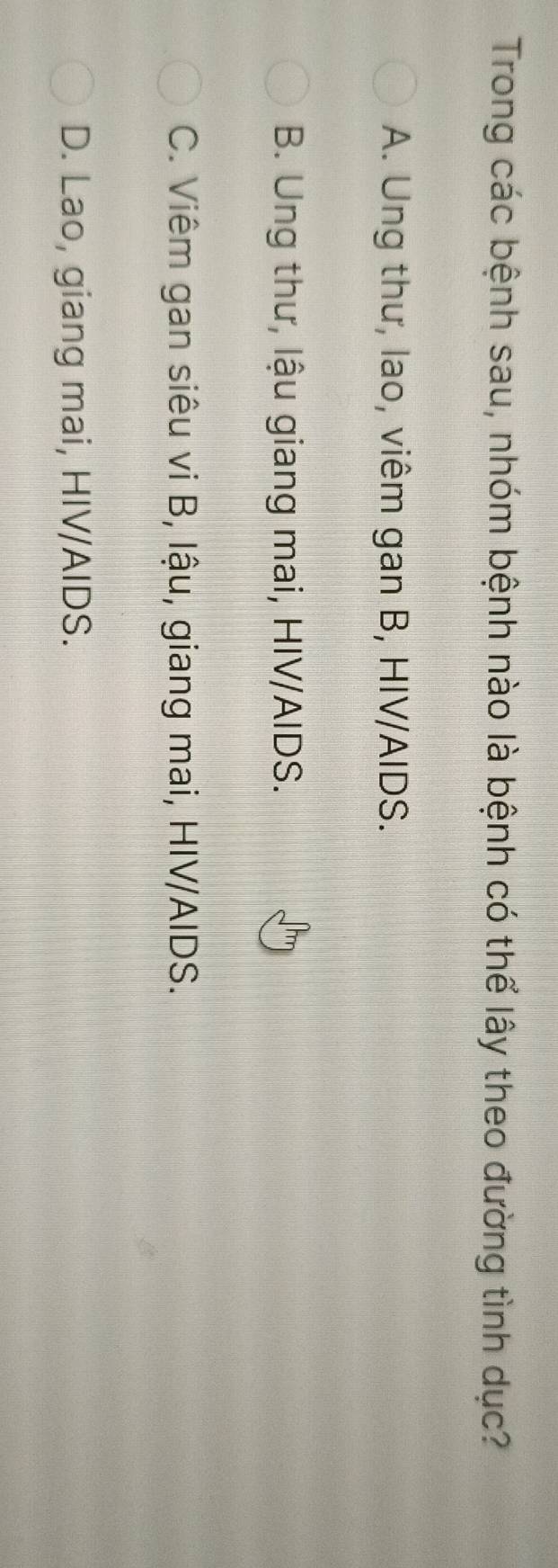 Trong các bệnh sau, nhóm bệnh nào là bệnh có thể lây theo đường tình dục?
A. Ung thư, lao, viêm gan B, HIV/AIDS.
B. Ung thư, lậu giang mai, HIV/AIDS.
C. Viêm gan siêu vi B, lậu, giang mai, HIV/AIDS.
D. Lao, giang mai, HIV/AIDS.