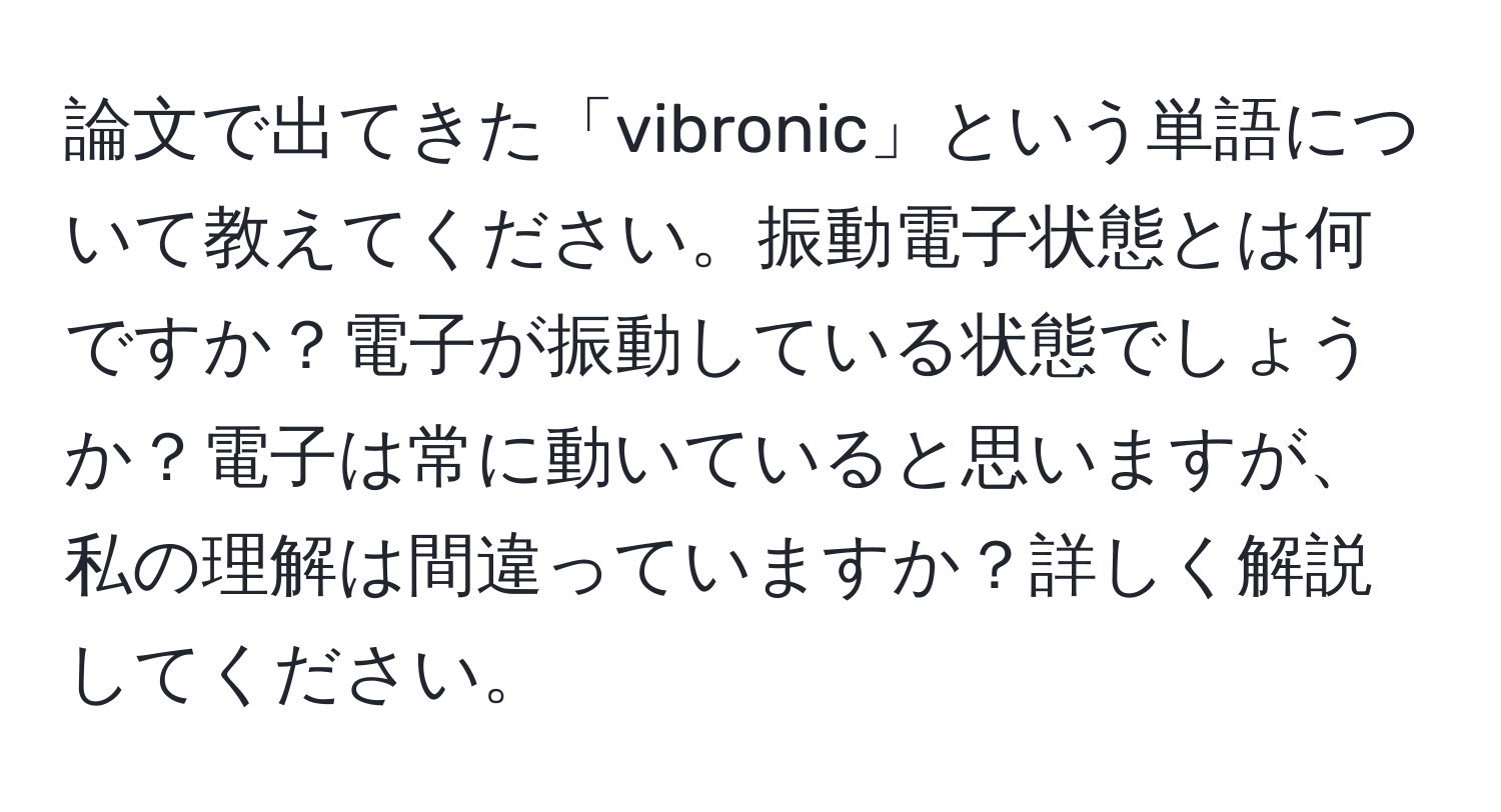 論文で出てきた「vibronic」という単語について教えてください。振動電子状態とは何ですか？電子が振動している状態でしょうか？電子は常に動いていると思いますが、私の理解は間違っていますか？詳しく解説してください。