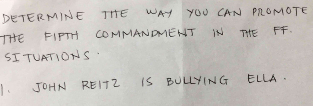 DETERMINE THE WAY YOU CAN PROMOTE 
THE FIPTH COMMANDMENT IN THE FF. 
SITUATIONS. 
1. JOHN REITZ IS BULLYING ELLA.