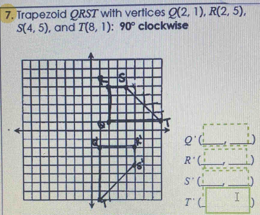 Trapezoid QRST with vertices Q(2,1),R(2,5),
S(4,5) , and T(8,1):90° clockwise
Q'
)
R' ' )
S'
)
T' 
I )