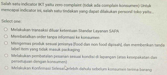 Salah satu indicator IKT yaitu zero complaint (tidak ada complain konsumen) Untuk
mencapai indicator ini, salah satu tindakan yang dapat dilakukan personil toko yaitu...
Select one:
Melakukan transaksi diluar ketentuan Standar Layanan SAPA
Membatalkan order tanpa informasi ke konsumen
Mengemas produk sesuai jenisnya [food dan non food dipisah], dan memberikan tanda
label item yang tidak masuk packaging
Melakukan pembatalan pesanan sesuai kondisi di lapangan (atas kesepakatan dan
persetujuan dengan konsumen)
Melakukan Konfirmasi Selesail erlebih dahulu sebelum konsumen terima barang