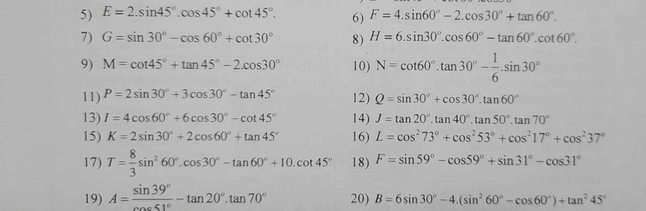 E=2.sin 45°.cos 45°+cot 45°. F=4.sin 60°-2.cos 30°+tan 60°.
6)
7) G=sin 30°-cos 60°+cot 30° 8) H=6.sin 30°.cos 60°-tan 60°.cot 60°.
9) M=cot 45°+tan 45°-2.cos 30° 10) N=cot 60°.tan 30°- 1/6 .sin 30°
11) P=2sin 30°+3cos 30°-tan 45° 12) Q=sin 30°+cos 30°.tan 60°
13) I=4cos 60°+6cos 30°-cot 45° 14) J=tan 20°.tan 40°.tan 50°.tan 70°
15) K=2sin 30°+2cos 60°+tan 45° 16) L=cos^273°+cos^253°+cos^217°+cos^237°
17) T= 8/3 sin^260°.cos 30°-tan 60°+10.cot 45° 18) F=sin 59°-cos 59°+sin 31°-cos 31°
19) A= sin 39°/cos 51° -tan 20°.tan 70° 20) B=6sin 30°-4.(sin^260°-cos 60°)+tan^245°