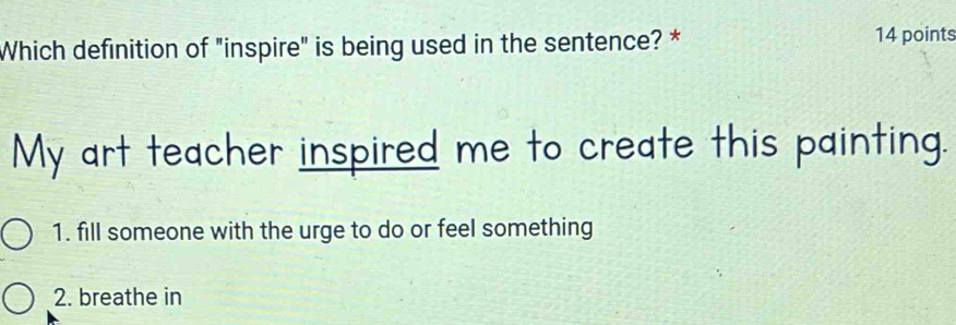 Which definition of "inspire" is being used in the sentence? * 14 points
My art teacher inspired me to create this painting.
1. fill someone with the urge to do or feel something
2. breathe in