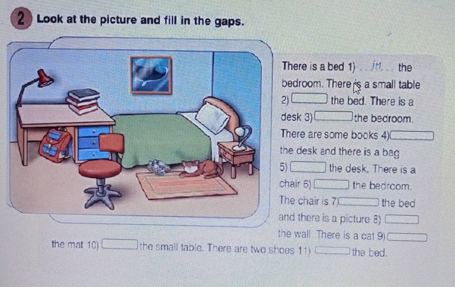 Look at the picture and fill in the gaps. 
re is a bed 1) the 
room. There s a small table 
the bed. There is a 
desk 3) the bedroom. 
e are some books 4) 
esk and there is a bag 
the desk. There is a 
chair 6) the bedroom. 
chair is 7 the bed 
there is a picture 8) 
the wall. There is a cat 9) 
the mat 10) the small table. There are two shoes 11) the bed.