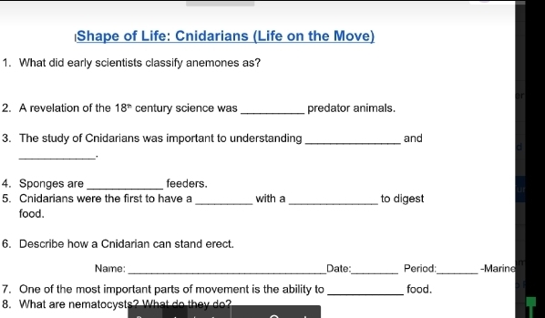 Shape of Life: Cnidarians (Life on the Move) 
1. What did early scientists classify anemones as? 
2. A revelation of the 18^(th) century science was _predator animals. 
3. The study of Cnidarians was important to understanding _and 
_ 
4. Sponges are _feeders. 
U 
5. Cnidarians were the first to have a _with a _to digest 
food. 
6. Describe how a Cnidarian can stand erect. 
Name:_ Date_ Period:_ -Marine n 
7. One of the most important parts of movement is the ability to _food. 
8. What are nematocysts? What do they do?