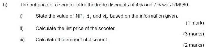 The net price of a scooter after the trade discounts of 4% and 7% was RM980. 
i) State the value of NP, d_1 and d_2 based on the information given. 
(1 mark) 
ii) Calculate the list price of the scooter. 
(3 marks) 
iii) Calculate the amount of discount. 
(2 marks)