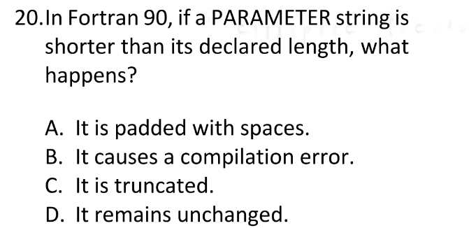 In Fortran 90, if a PARAMETER string is
shorter than its declared length, what
happens?
A. It is padded with spaces.
B. It causes a compilation error.
C. It is truncated.
D. It remains unchanged.